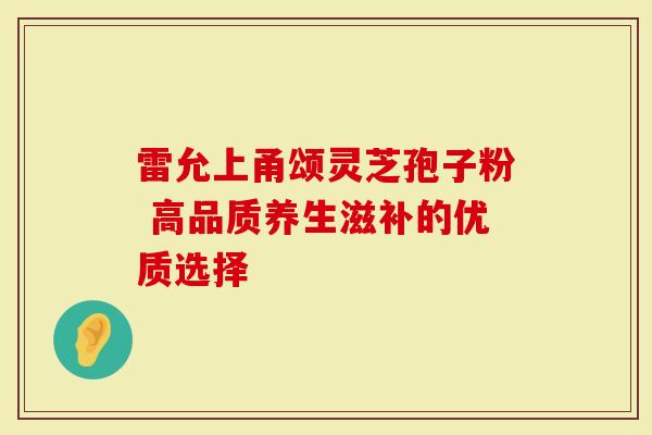 雷允上甬颂灵芝孢子粉 高品质养生滋补的优质选择