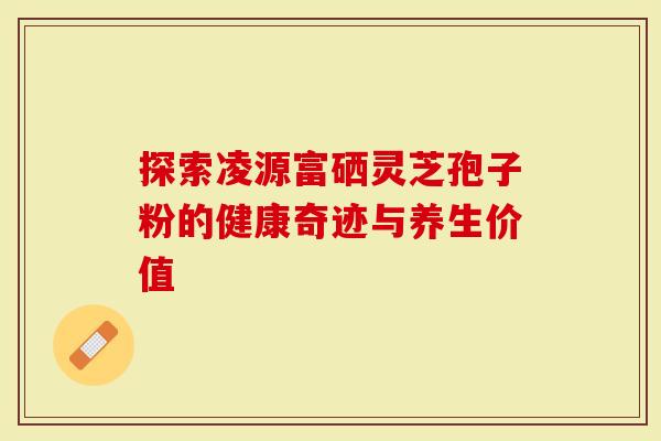 探索凌源富硒灵芝孢子粉的健康奇迹与养生价值