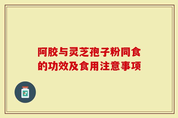 阿胶与灵芝孢子粉同食的功效及食用注意事项