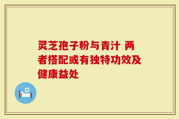 灵芝孢子粉与青汁 两者搭配或有独特功效及健康益处