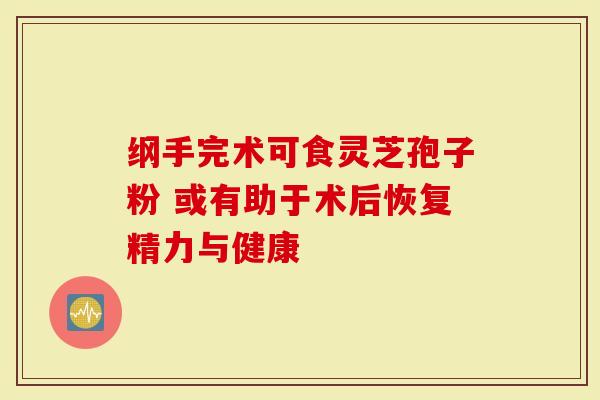 纲手完术可食灵芝孢子粉 或有助于术后恢复精力与健康