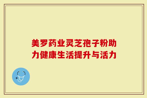 美罗药业灵芝孢子粉助力健康生活提升与活力