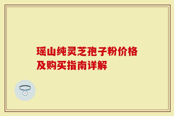 瑶山纯灵芝孢子粉价格及购买指南详解