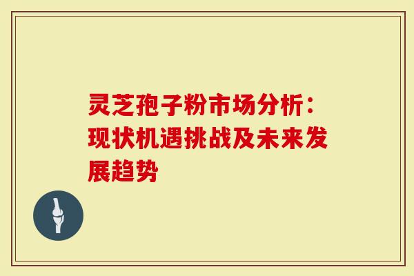 灵芝孢子粉市场分析：现状机遇挑战及未来发展趋势