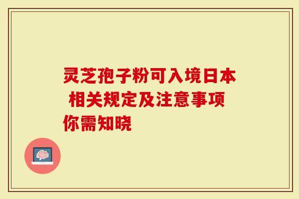 灵芝孢子粉可入境日本 相关规定及注意事项你需知晓