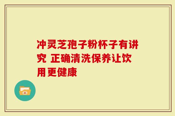 冲灵芝孢子粉杯子有讲究 正确清洗保养让饮用更健康