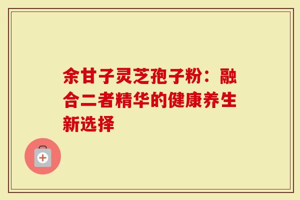 余甘子灵芝孢子粉：融合二者精华的健康养生新选择