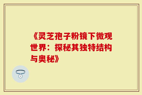 《灵芝孢子粉镜下微观世界：探秘其独特结构与奥秘》