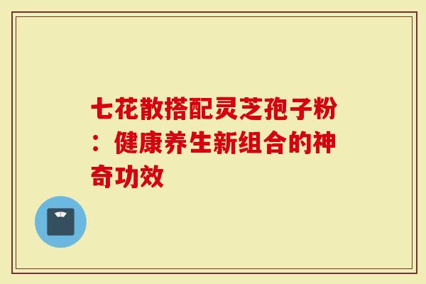 七花散搭配灵芝孢子粉：健康养生新组合的神奇功效