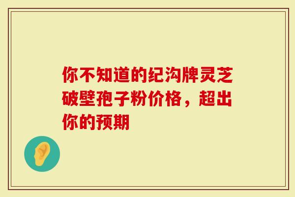 你不知道的纪沟牌灵芝破壁孢子粉价格，超出你的预期