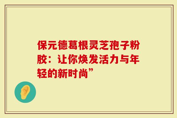 保元德葛根灵芝孢子粉胶：让你焕发活力与年轻的新时尚”