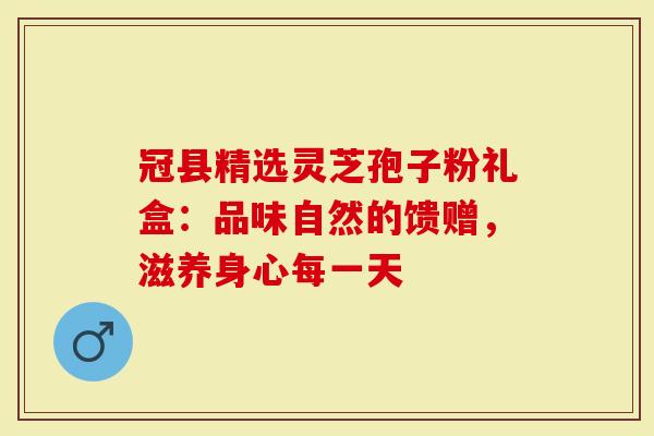 冠县精选灵芝孢子粉礼盒：品味自然的馈赠，滋养身心每一天