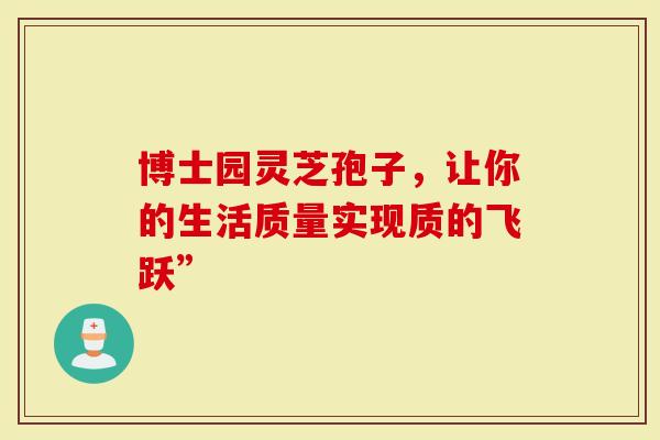 博士园灵芝孢子，让你的生活质量实现质的飞跃”