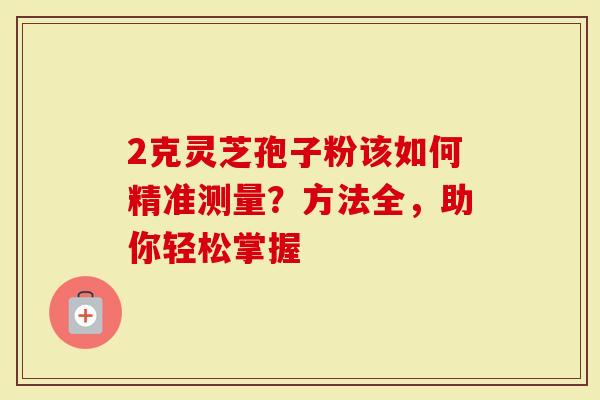 2克灵芝孢子粉该如何精准测量？方法全，助你轻松掌握