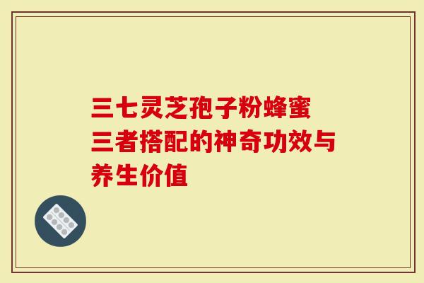 三七灵芝孢子粉蜂蜜 三者搭配的神奇功效与养生价值