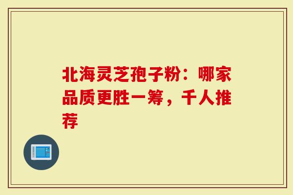 北海灵芝孢子粉：哪家品质更胜一筹，千人推荐