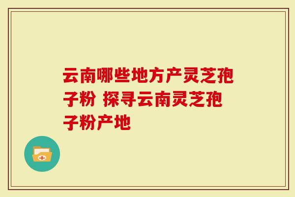 云南哪些地方产灵芝孢子粉 探寻云南灵芝孢子粉产地