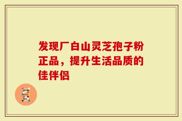 发现厂白山灵芝孢子粉正品，提升生活品质的佳伴侣