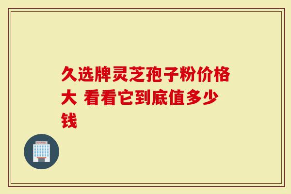 久选牌灵芝孢子粉价格大 看看它到底值多少钱