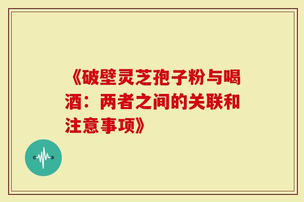 《破壁灵芝孢子粉与喝酒：两者之间的关联和注意事项》