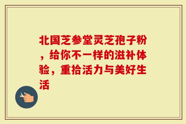 北国芝参堂灵芝孢子粉，给你不一样的滋补体验，重拾活力与美好生活