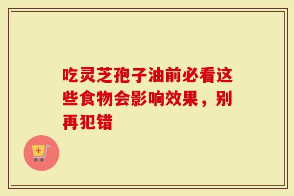 吃灵芝孢子油前必看这些食物会影响效果，别再犯错