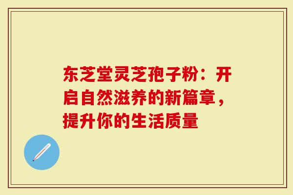 东芝堂灵芝孢子粉：开启自然滋养的新篇章，提升你的生活质量