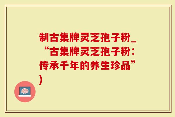 制古集牌灵芝孢子粉_“古集牌灵芝孢子粉：传承千年的养生珍品”)