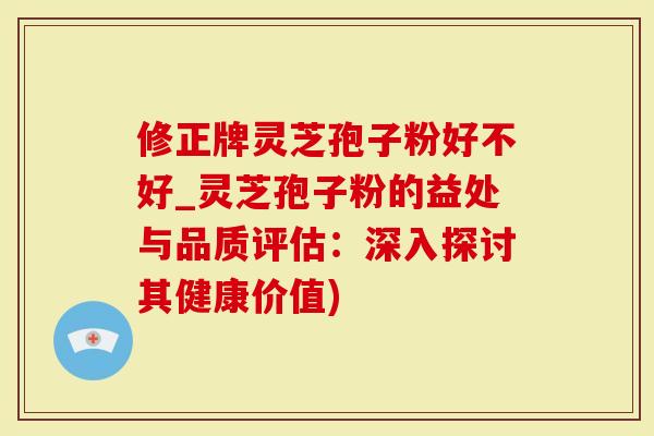 修正牌灵芝孢子粉好不好_灵芝孢子粉的益处与品质评估：深入探讨其健康价值)