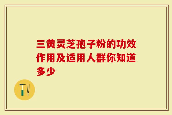 三黄灵芝孢子粉的功效作用及适用人群你知道多少