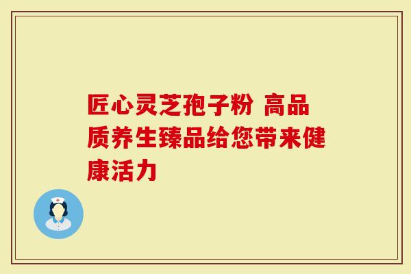 匠心灵芝孢子粉 高品质养生臻品给您带来健康活力