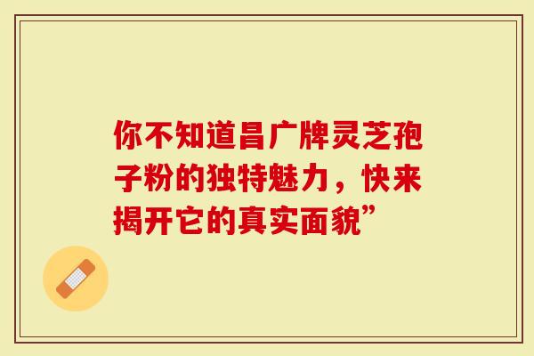 你不知道昌广牌灵芝孢子粉的独特魅力，快来揭开它的真实面貌”