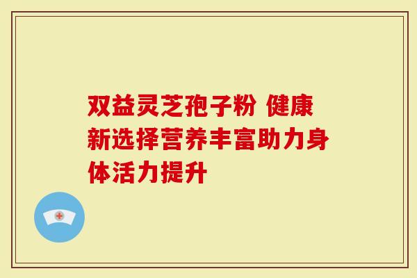 双益灵芝孢子粉 健康新选择营养丰富助力身体活力提升