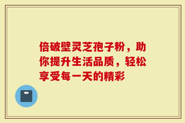 倍破壁灵芝孢子粉，助你提升生活品质，轻松享受每一天的精彩