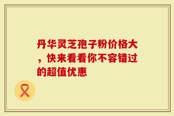 丹华灵芝孢子粉价格大，快来看看你不容错过的超值优惠