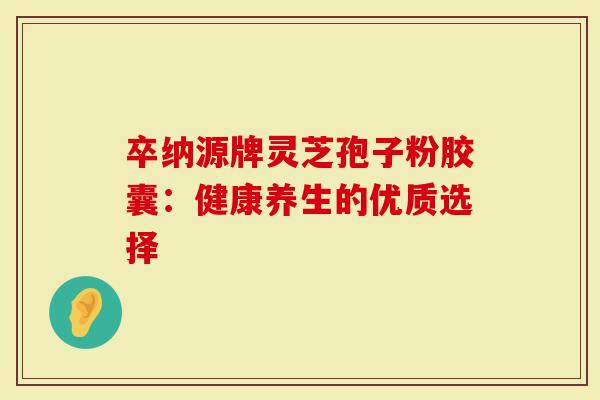 卒纳源牌灵芝孢子粉胶囊：健康养生的优质选择