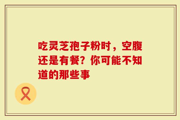 吃灵芝孢子粉时，空腹还是有餐？你可能不知道的那些事