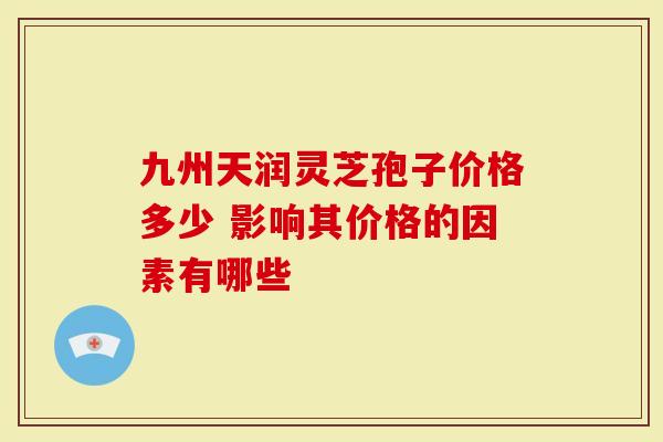 九州天润灵芝孢子价格多少 影响其价格的因素有哪些