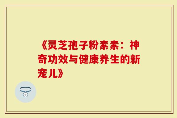 《灵芝孢子粉素素：神奇功效与健康养生的新宠儿》