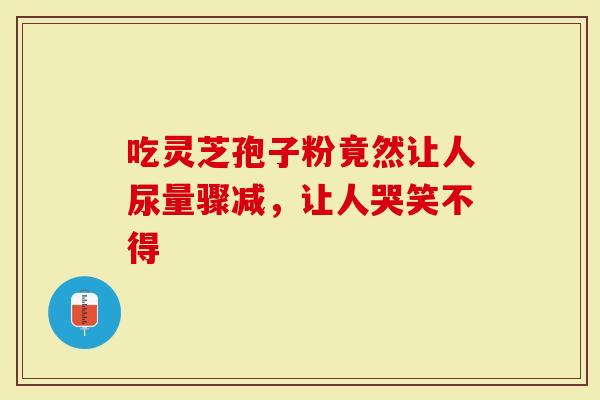 吃灵芝孢子粉竟然让人尿量骤减，让人哭笑不得