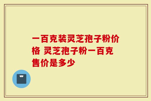 一百克装灵芝孢子粉价格 灵芝孢子粉一百克售价是多少