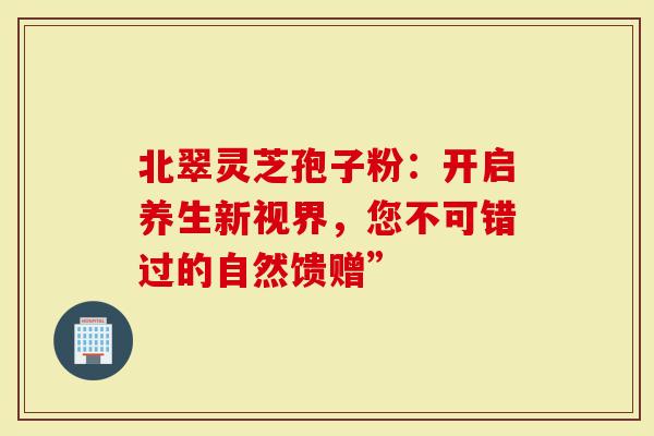 北翠灵芝孢子粉：开启养生新视界，您不可错过的自然馈赠”