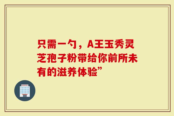 只需一勺，A王玉秀灵芝孢子粉带给你前所未有的滋养体验”