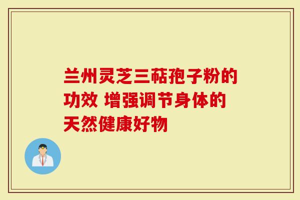 兰州灵芝三萜孢子粉的功效 增强调节身体的天然健康好物