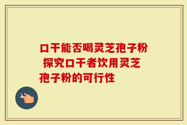 口干能否喝灵芝孢子粉 探究口干者饮用灵芝孢子粉的可行性