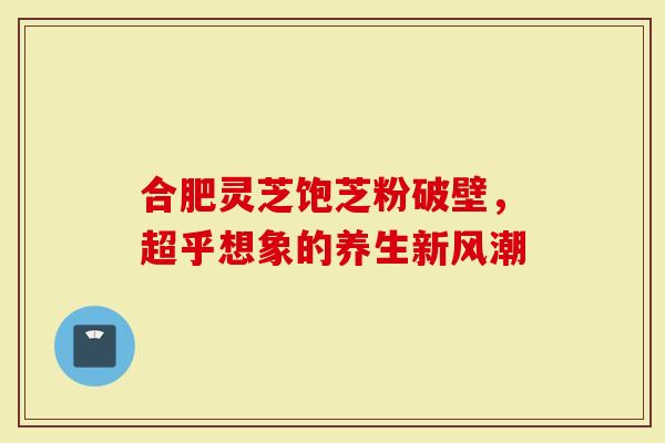 合肥灵芝饱芝粉破壁，超乎想象的养生新风潮