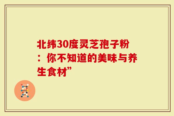 北纬30度灵芝孢子粉：你不知道的美味与养生食材”