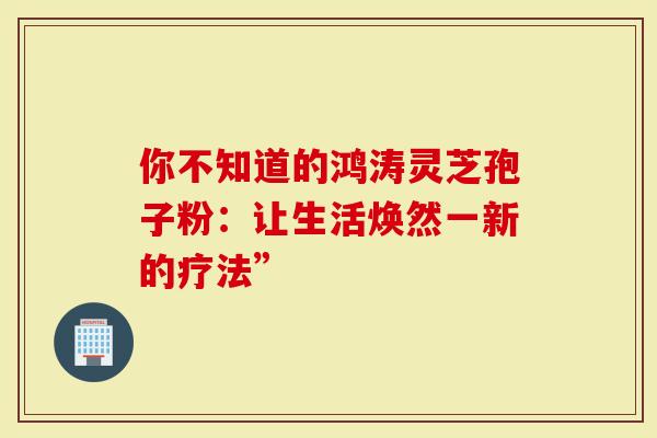 你不知道的鸿涛灵芝孢子粉：让生活焕然一新的疗法”