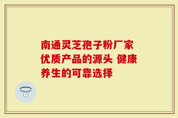 南通灵芝孢子粉厂家 优质产品的源头 健康养生的可靠选择