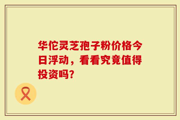 华佗灵芝孢子粉价格今日浮动，看看究竟值得投资吗？